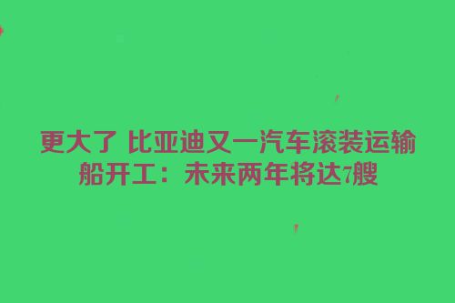 更大了 比亚迪又一汽车滚装运输船开工：未来两年将达7艘