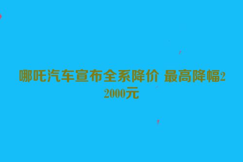 哪吒汽车宣布全系降价 最高降幅22000元