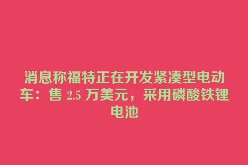 消息称福特正在开发紧凑型电动车：售 2.5 万美元，采用磷酸铁锂电池