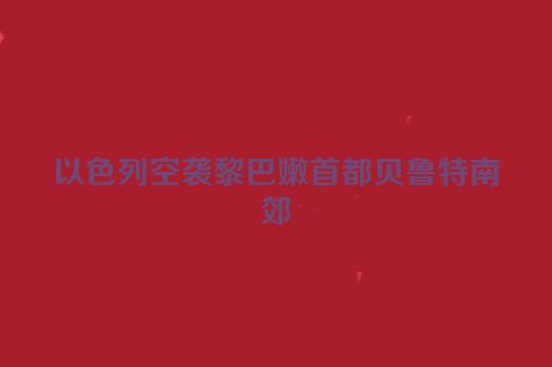 以色列空袭黎巴嫩首都贝鲁特南郊