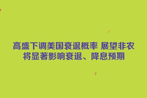 高盛下调美国衰退概率 展望非农将显著影响衰退、降息预期