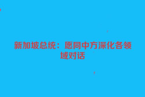 新加坡总统：愿同中方深化各领域对话