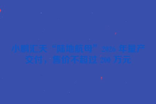 小鹏汇天“陆地航母”2026 年量产交付，售价不超过 200 万元