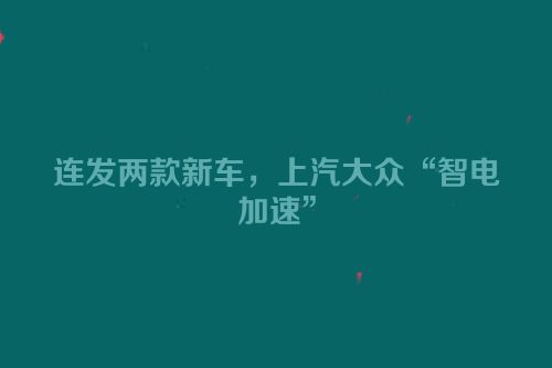 连发两款新车，上汽大众“智电加速”