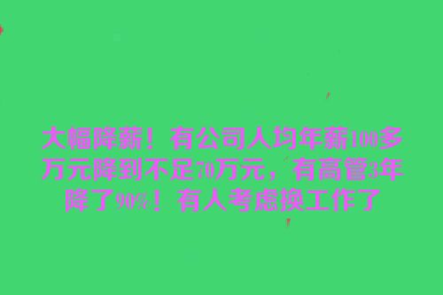 大幅降薪！有公司人均年薪100多万元降到不足70万元，有高管3年降了90%！有人考虑换工作了