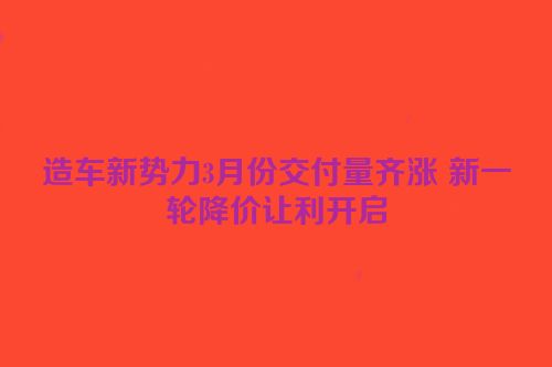 造车新势力3月份交付量齐涨 新一轮降价让利开启