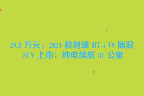29.8 万元，2024 款创维 HT-i V9 插混 SUV 上市：纯电续航 81 公里