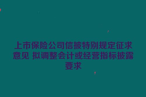 上市保险公司信披特别规定征求意见 拟调整会计或经营指标披露要求