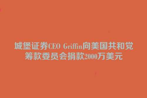 城堡证券CEO Griffin向美国共和党筹款委员会捐款2000万美元
