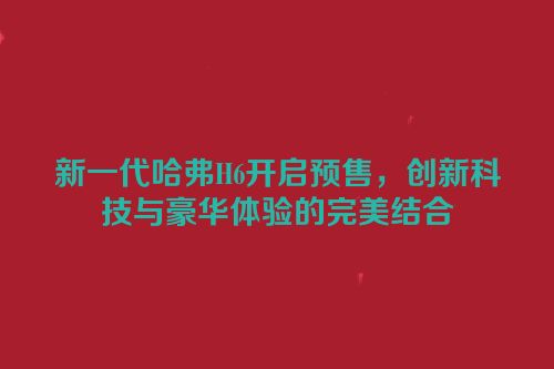 新一代哈弗H6开启预售，创新科技与豪华体验的完美结合