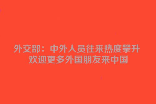 外交部：中外人员往来热度攀升 欢迎更多外国朋友来中国