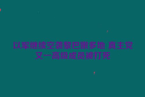 以军继续空袭黎巴嫩多地 真主党又一高级成员被打死