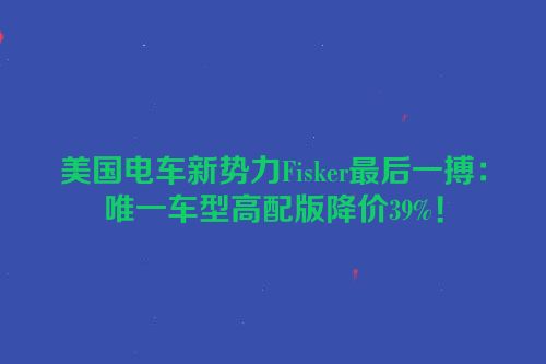 美国电车新势力Fisker最后一搏：唯一车型高配版降价39%！