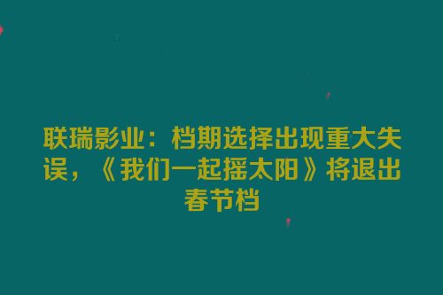 联瑞影业：档期选择出现重大失误，《我们一起摇太阳》将退出春节档