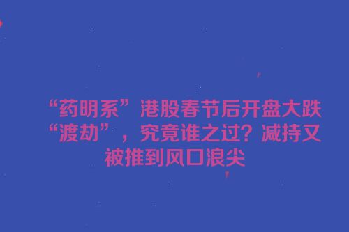 “药明系”港股春节后开盘大跌“渡劫”，究竟谁之过？减持又被推到风口浪尖