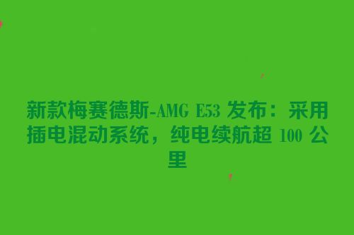 新款梅赛德斯-AMG E53 发布：采用插电混动系统，纯电续航超 100 公里