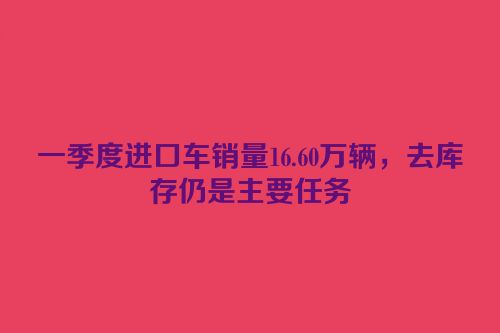 一季度进口车销量16.60万辆，去库存仍是主要任务