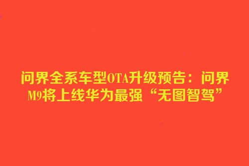问界全系车型OTA升级预告：问界M9将上线华为最强“无图智驾”