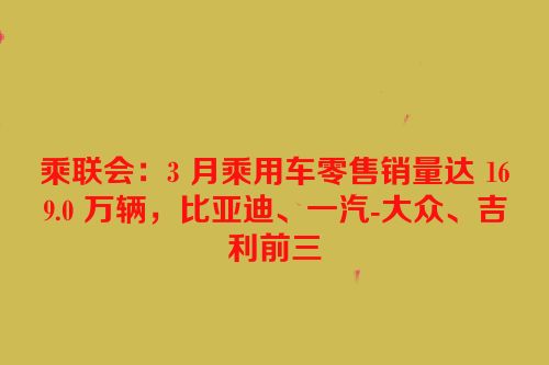 乘联会：3 月乘用车零售销量达 169.0 万辆，比亚迪、一汽-大众、吉利前三
