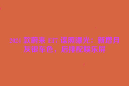 2024 款蔚来 ET7 谍照曝光：新增月灰银车色，后排配娱乐屏