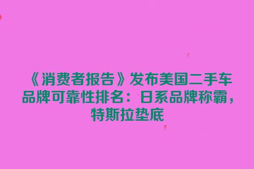 《消费者报告》发布美国二手车品牌可靠性排名：日系品牌称霸，特斯拉垫底