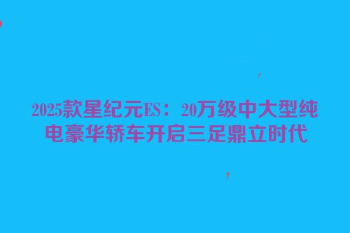 2025款星纪元ES：20万级中大型纯电豪华轿车开启三足鼎立时代