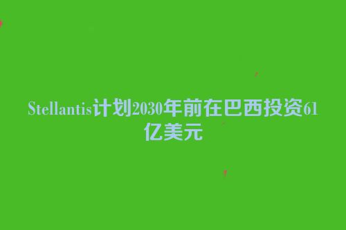 Stellantis计划2030年前在巴西投资61亿美元