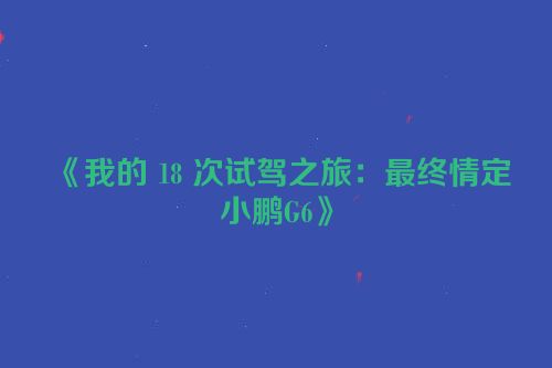 《我的 18 次试驾之旅：最终情定小鹏G6》