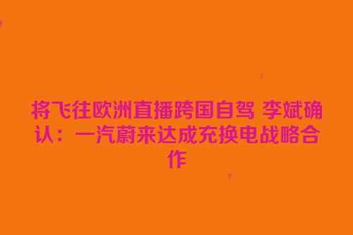 将飞往欧洲直播跨国自驾 李斌确认：一汽蔚来达成充换电战略合作