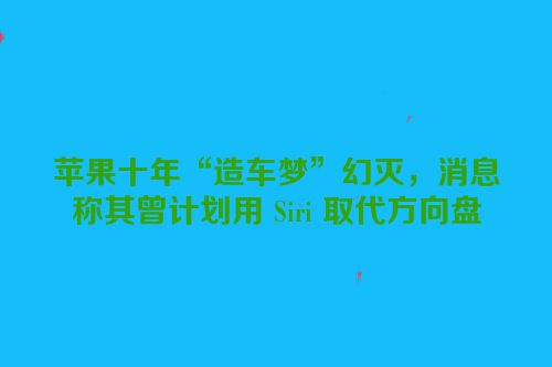 苹果十年“造车梦”幻灭，消息称其曾计划用 Siri 取代方向盘