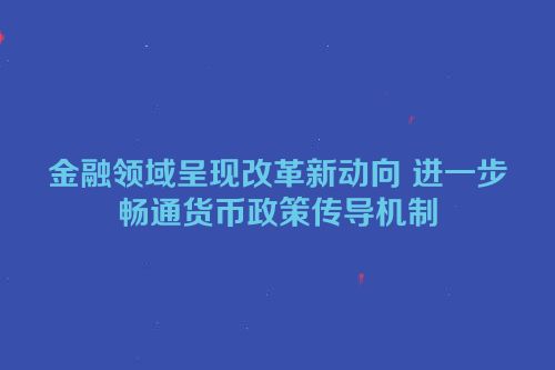 金融领域呈现改革新动向 进一步畅通货币政策传导机制