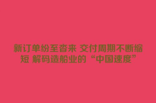 新订单纷至沓来 交付周期不断缩短 解码造船业的“中国速度”