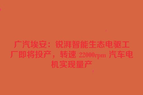 广汽埃安：锐湃智能生态电驱工厂即将投产，转速 22000rpm 汽车电机实现量产