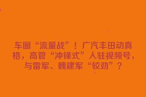 车圈“流量战”！广汽丰田动真格，高管“冲锋式”入驻视频号，与雷军、魏建军“较劲”？