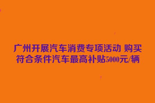 广州开展汽车消费专项活动 购买符合条件汽车最高补贴5000元/辆