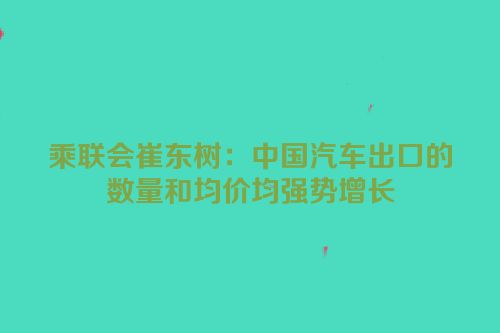 乘联会崔东树：中国汽车出口的数量和均价均强势增长
