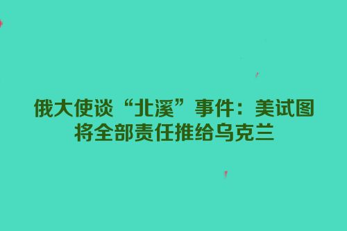 俄大使谈“北溪”事件：美试图将全部责任推给乌克兰