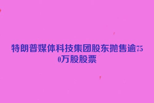 特朗普媒体科技集团股东抛售逾750万股股票