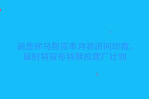 消息称马斯克本月将访问印度，届时将宣布特斯拉建厂计划