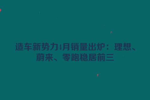 造车新势力4月销量出炉：理想、蔚来、零跑稳居前三