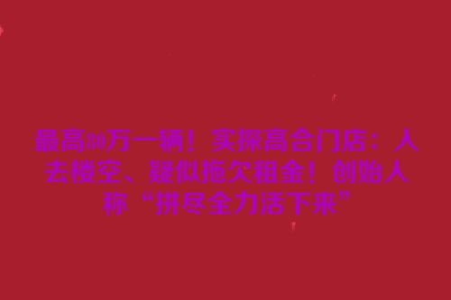 最高80万一辆！实探高合门店：人去楼空、疑似拖欠租金！创始人称“拼尽全力活下来”