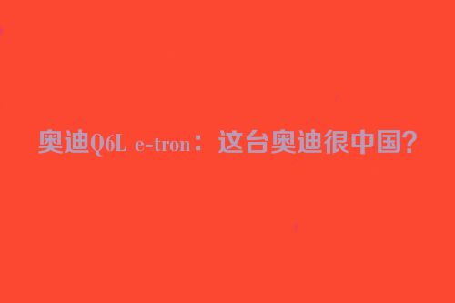 奥迪Q6L e-tron：这台奥迪很中国？