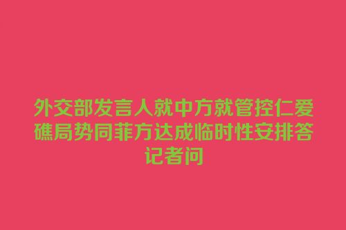 外交部发言人就中方就管控仁爱礁局势同菲方达成临时性安排答记者问