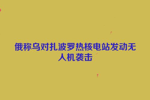 俄称乌对扎波罗热核电站发动无人机袭击