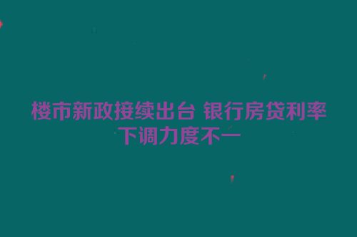 楼市新政接续出台 银行房贷利率下调力度不一