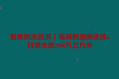 聚焦防汛抗洪｜海河防潮闸连续6日泄水超2900万立方米