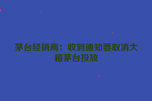 茅台经销商：收到通知要取消大箱茅台投放
