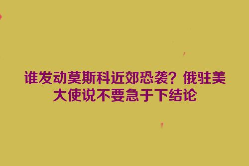 谁发动莫斯科近郊恐袭？俄驻美大使说不要急于下结论