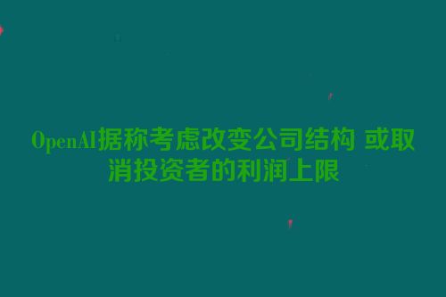 OpenAI据称考虑改变公司结构 或取消投资者的利润上限
