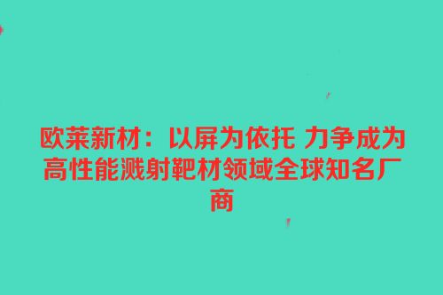 欧莱新材：以屏为依托 力争成为高性能溅射靶材领域全球知名厂商